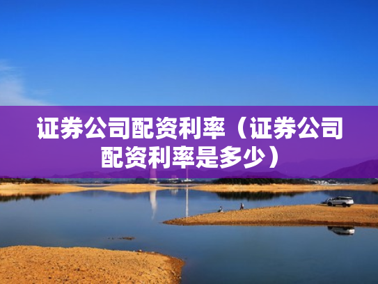 证券公司配资利率（证券公司配资利率是多少）