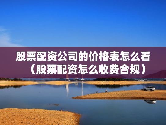 股票配资公司的价格表怎么看（股票配资怎么收费合规）