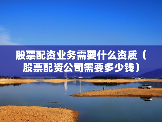 股票配资业务需要什么资质（股票配资公司需要多少钱）