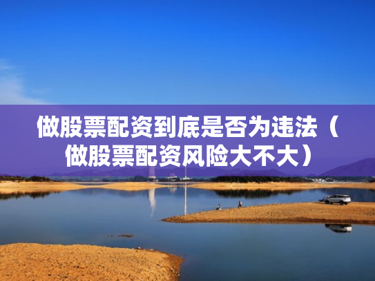 做股票配资到底是否为违法（做股票配资风险大不大）
