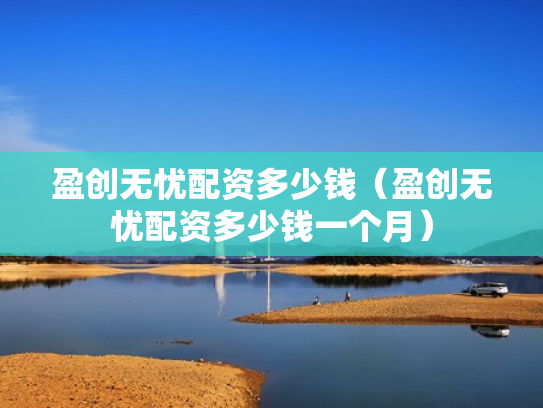 盈创无忧配资多少钱（盈创无忧配资多少钱一个月）
