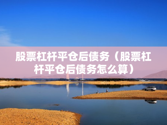 股票杠杆平仓后债务（股票杠杆平仓后债务怎么算）