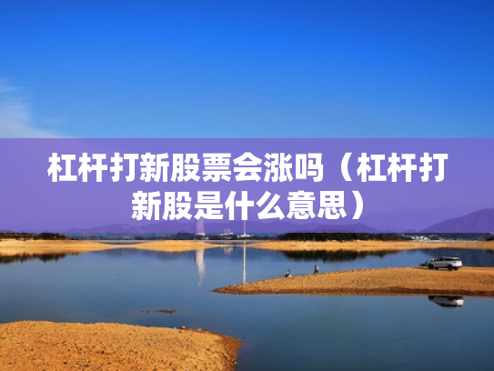 杠杆打新股票会涨吗（杠杆打新股是什么意思）