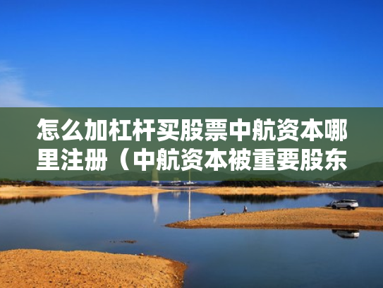 怎么加杠杆买股票中航资本哪里注册（中航资本被重要股东增持）