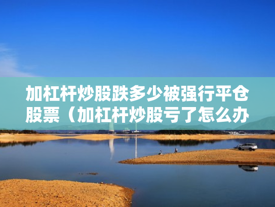 加杠杆炒股跌多少被强行平仓股票（加杠杆炒股亏了怎么办）