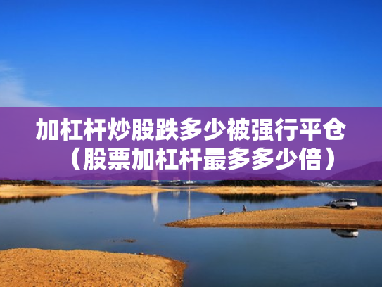 加杠杆炒股跌多少被强行平仓（股票加杠杆最多多少倍）