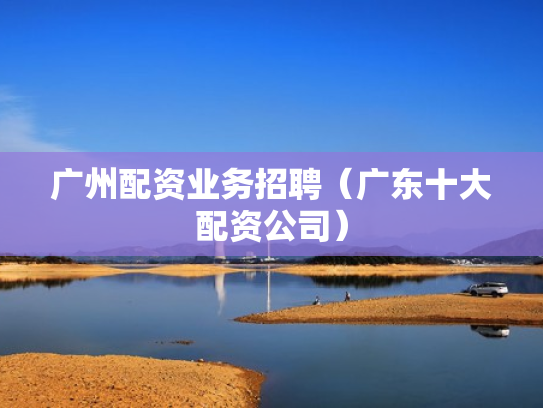 广州配资业务招聘（广东十大配资公司）
