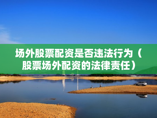 场外股票配资是否违法行为（股票场外配资的法律责任）