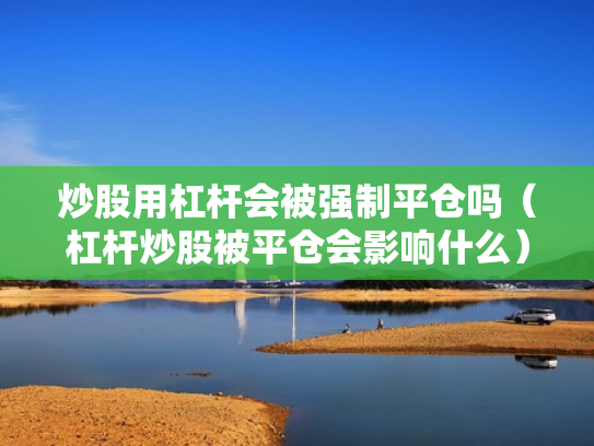 炒股用杠杆会被强制平仓吗（杠杆炒股被平仓会影响什么）