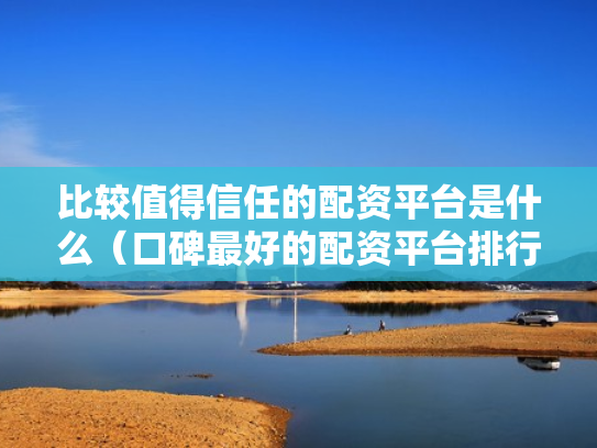 比较值得信任的配资平台是什么（口碑最好的配资平台排行榜）