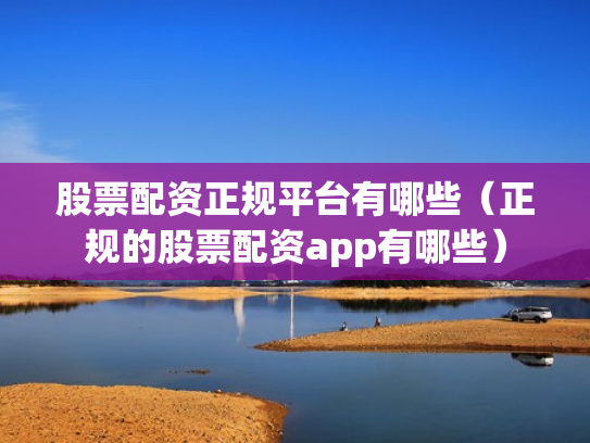 股票配资正规平台有哪些（正规的股票配资app有哪些）
