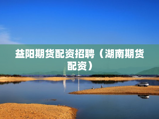 益阳期货配资招聘（湖南期货配资）