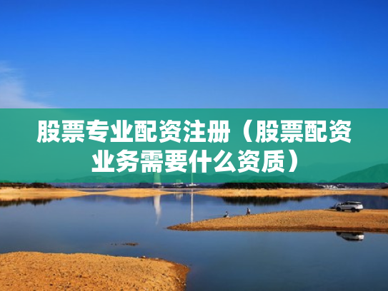 股票专业配资注册（股票配资业务需要什么资质）