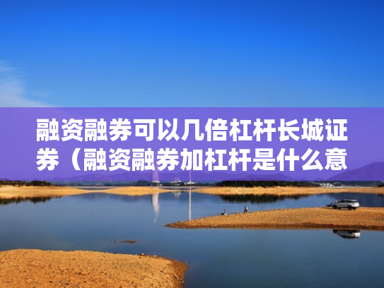 融资融券可以几倍杠杆长城证券（融资融券加杠杆是什么意思）