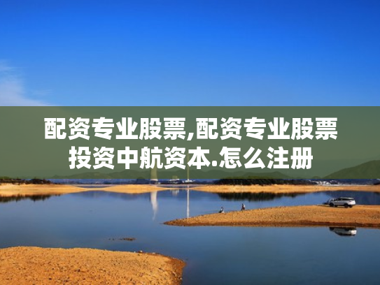 配资专业股票,配资专业股票投资中航资本.怎么注册