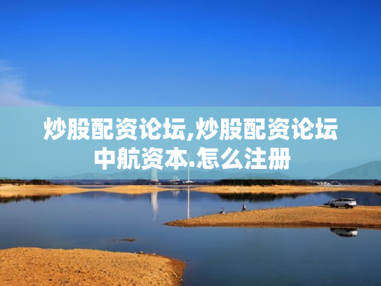 炒股配资论坛,炒股配资论坛中航资本.怎么注册