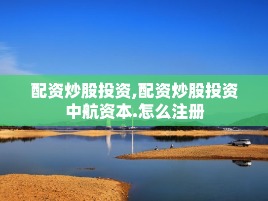 配资炒股投资,配资炒股投资中航资本.怎么注册