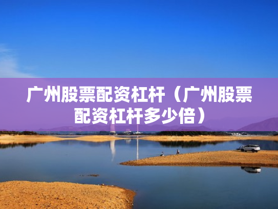 广州股票配资杠杆（广州股票配资杠杆多少倍）