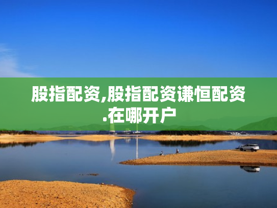股指配资,股指配资谦恒配资.在哪开户