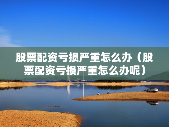 股票配资亏损严重怎么办（股票配资亏损严重怎么办呢）