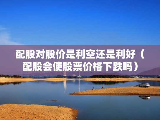 配股对股价是利空还是利好（配股会使股票价格下跌吗）