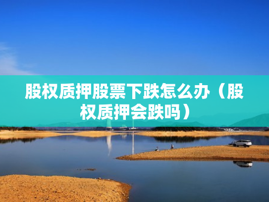 股权质押股票下跌怎么办（股权质押会跌吗）