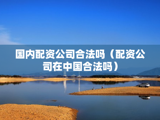 国内配资公司合法吗（配资公司在中国合法吗）