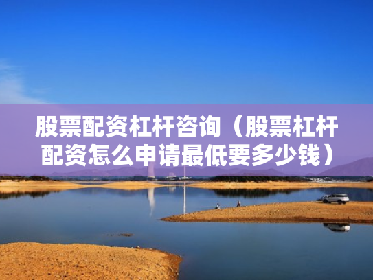 股票配资杠杆咨询（股票杠杆配资怎么申请最低要多少钱）