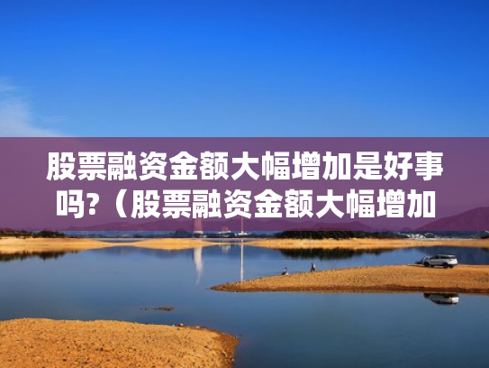 股票融资金额大幅增加是好事吗?（股票融资金额大幅增加是好事吗还是坏事）
