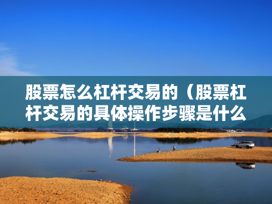 股票怎么杠杆交易的（股票杠杆交易的具体操作步骤是什么?）