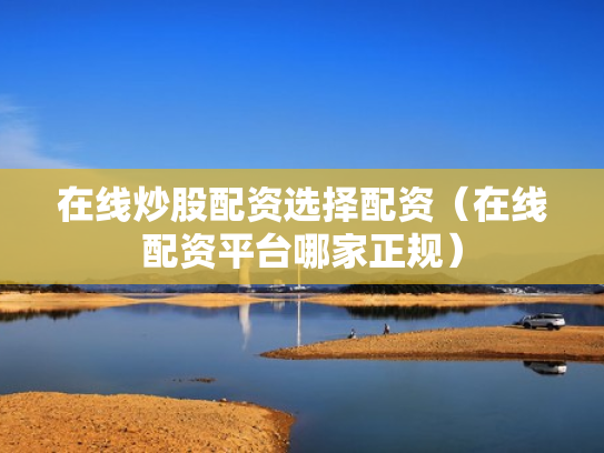 在线炒股配资选择配资（在线配资平台哪家正规）