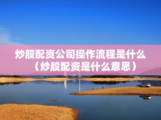 炒股配资公司操作流程是什么（炒股配资是什么意思）