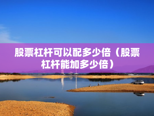 股票杠杆可以配多少倍（股票杠杆能加多少倍）