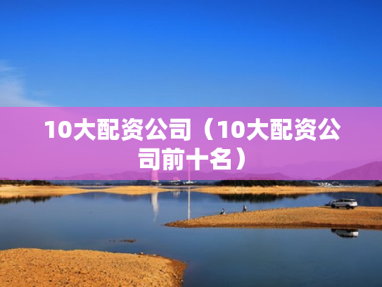 10大配资公司（10大配资公司前十名）