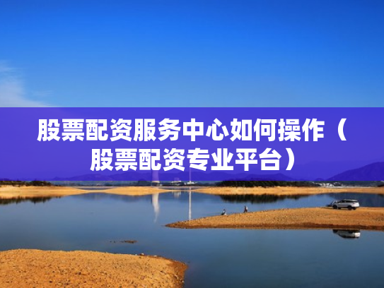 股票配资服务中心如何操作（股票配资专业平台）