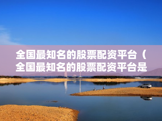 全国最知名的股票配资平台（全国最知名的股票配资平台是哪个）