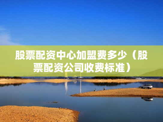 股票配资中心加盟费多少（股票配资公司收费标准）