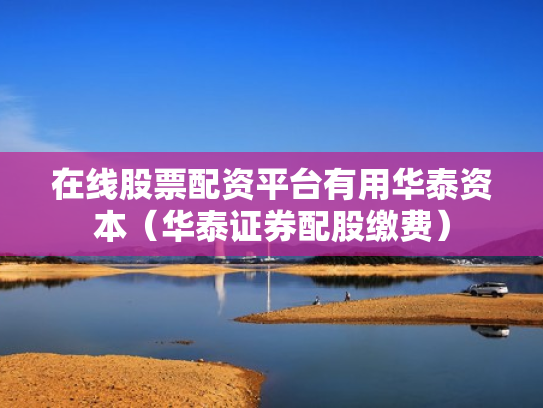 在线股票配资平台有用华泰资本（华泰证券配股缴费）