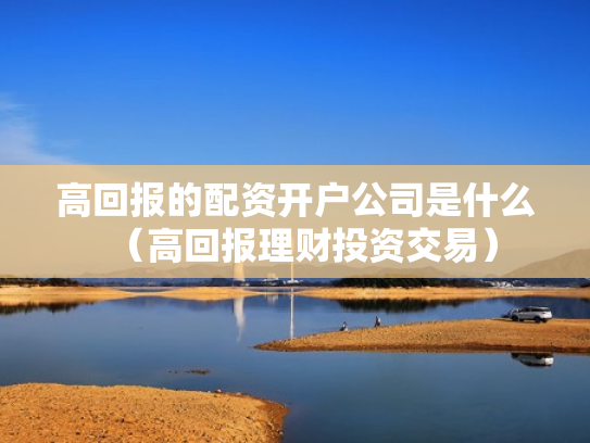 高回报的配资开户公司是什么（高回报理财投资交易）